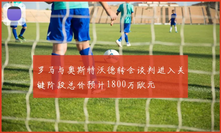 罗马与奥斯特沃德转会谈判进入关键阶段总价预计1800万欧元