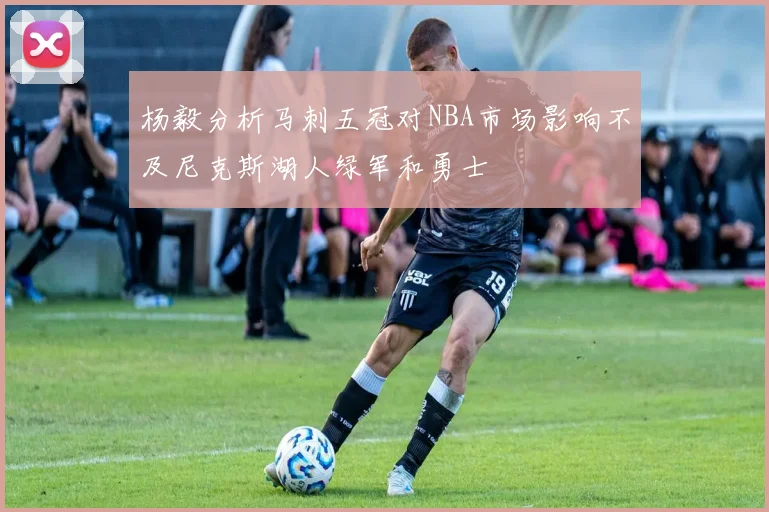 杨毅分析马刺五冠对NBA市场影响不及尼克斯湖人绿军和勇士