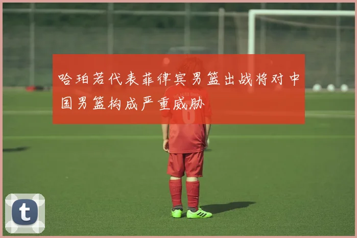 哈珀若代表菲律宾男篮出战将对中国男篮构成严重威胁