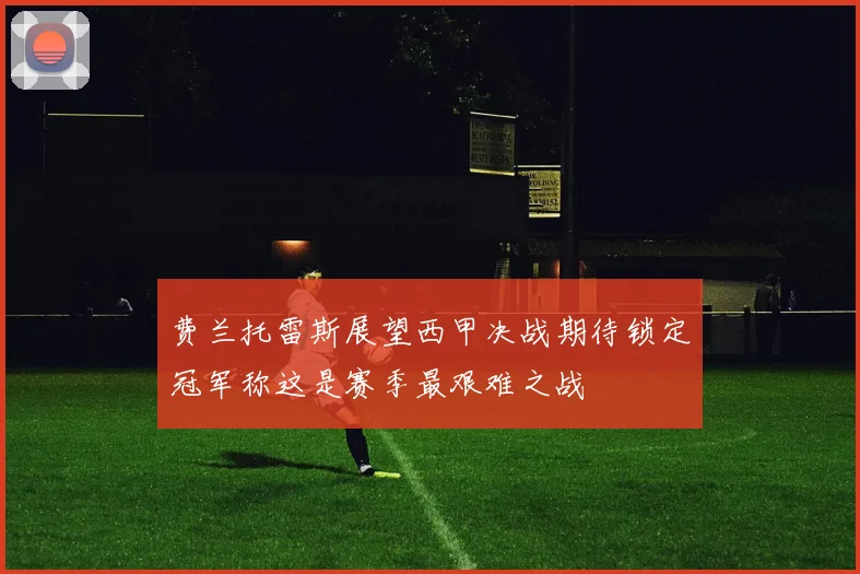 费兰托雷斯展望西甲决战期待锁定冠军称这是赛季最艰难之战