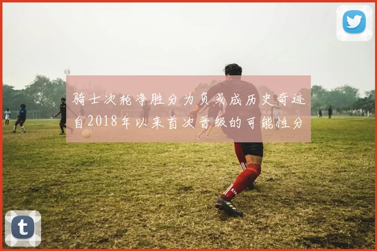 骑士次轮净胜分为负或成历史奇迹自2018年以来首次晋级的可能性分析