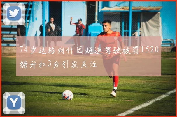 74岁达格利什因超速驾驶被罚1520镑并扣3分引发关注