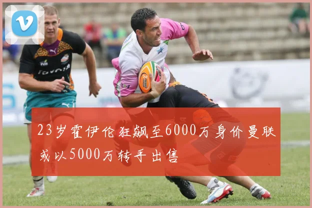 23岁霍伊伦狂飙至6000万身价曼联或以5000万转手出售