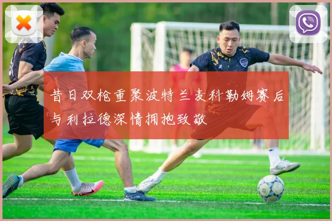 昔日双枪重聚波特兰麦科勒姆赛后与利拉德深情拥抱致敬