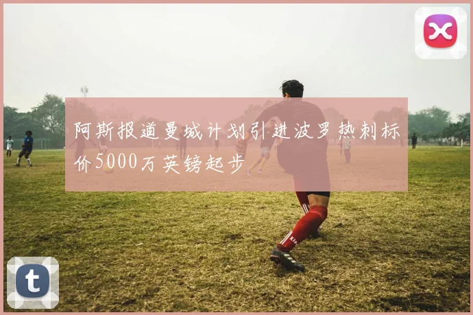 阿斯报道曼城计划引进波罗热刺标价5000万英镑起步