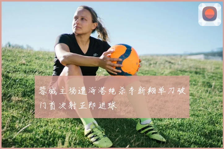蓉城主场遭海港绝杀李新翔单刀破门首次射正即进球