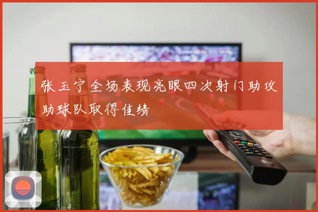 张玉宁全场表现亮眼四次射门助攻助球队取得佳绩